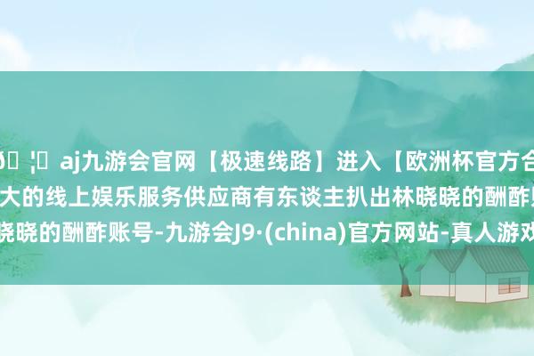 🦄aj九游会官网【极速线路】进入【欧洲杯官方合作网站】华人市场最大的线上娱乐服务供应商有东谈主扒出林晓晓的酬酢账号-九游会J9·(china)官方网站-真人游戏第一品牌