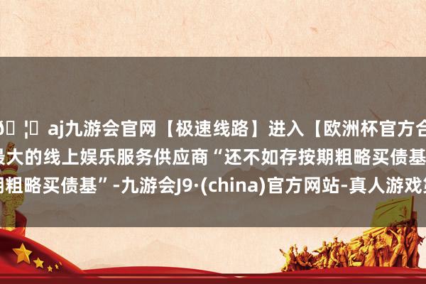 🦄aj九游会官网【极速线路】进入【欧洲杯官方合作网站】华人市场最大的线上娱乐服务供应商“还不如存按期粗略买债基”-九游会J9·(china)官方网站-真人游戏第一品牌