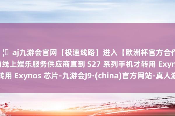 🦄aj九游会官网【极速线路】进入【欧洲杯官方合作网站】华人市场最大的线上娱乐服务供应商直到 S27 系列手机才转用 Exynos 芯片-九游会J9·(china)官方网站-真人游戏第一品牌