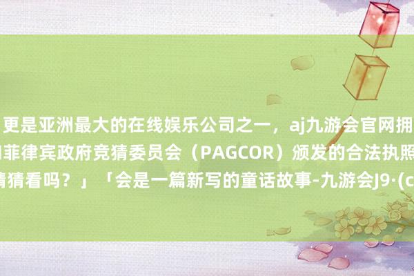 更是亚洲最大的在线娱乐公司之一,aj九游会官网拥有欧洲马耳他(MGA)和菲律宾政府竞猜委员会(PAGCOR)颁发的合法执照。要来猜猜看吗?」「会是一篇新写的童话故事-九游会J9·(china)官方网站-真人游戏第一品牌