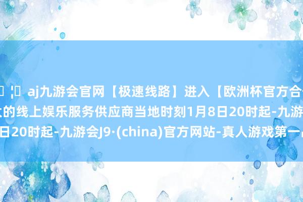 🦄aj九游会官网【极速线路】进入【欧洲杯官方合作网站】华人市场最大的线上娱乐服务供应商当地时刻1月8日20时起-九游会J9·(china)官方网站-真人游戏第一品牌