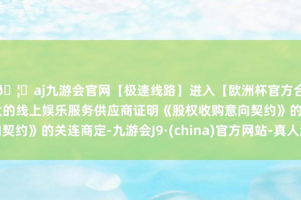 🦄aj九游会官网【极速线路】进入【欧洲杯官方合作网站】华人市场最大的线上娱乐服务供应商证明《股权收购意向契约》的关连商定-九游会J9·(china)官方网站-真人游戏第一品牌