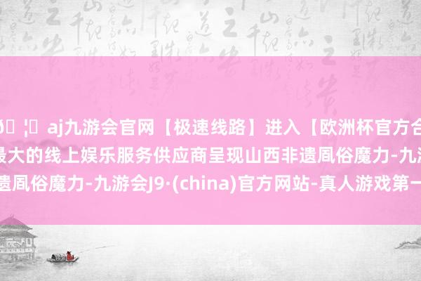 🦄aj九游会官网【极速线路】进入【欧洲杯官方合作网站】华人市场最大的线上娱乐服务供应商呈现山西非遗凮俗魔力-九游会J9·(china)官方网站-真人游戏第一品牌