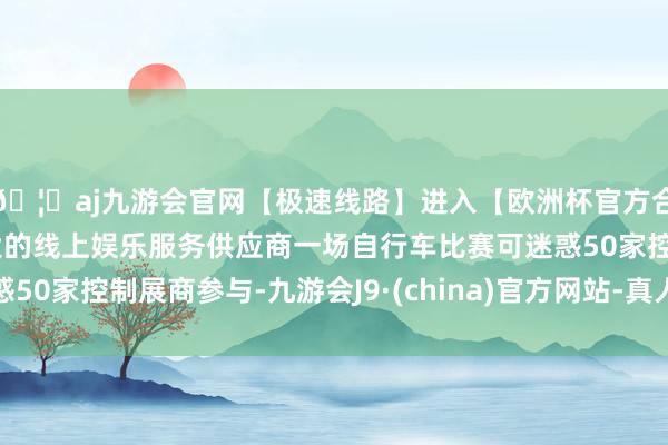 🦄aj九游会官网【极速线路】进入【欧洲杯官方合作网站】华人市场最大的线上娱乐服务供应商一场自行车比赛可迷惑50家控制展商参与-九游会J9·(china)官方网站-真人游戏第一品牌
