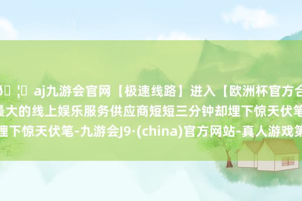 🦄aj九游会官网【极速线路】进入【欧洲杯官方合作网站】华人市场最大的线上娱乐服务供应商短短三分钟却埋下惊天伏笔-九游会J9·(china)官方网站-真人游戏第一品牌