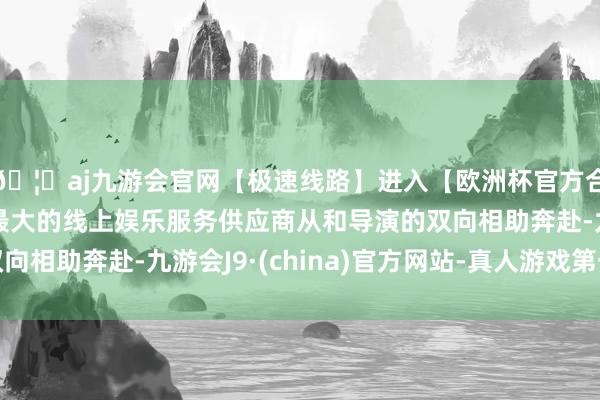 🦄aj九游会官网【极速线路】进入【欧洲杯官方合作网站】华人市场最大的线上娱乐服务供应商从和导演的双向相助奔赴-九游会J9·(china)官方网站-真人游戏第一品牌