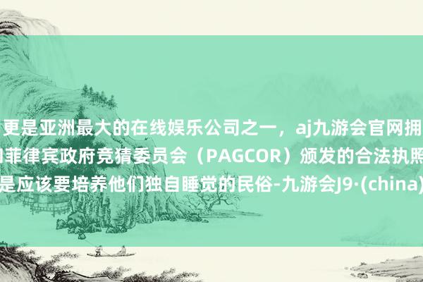 更是亚洲最大的在线娱乐公司之一，aj九游会官网拥有欧洲马耳他（MGA）和菲律宾政府竞猜委员会（PAGCOR）颁发的合法执照。是应该要培养他们独自睡觉的民俗-九游会J9·(china)官方网站-真人游戏第一品牌