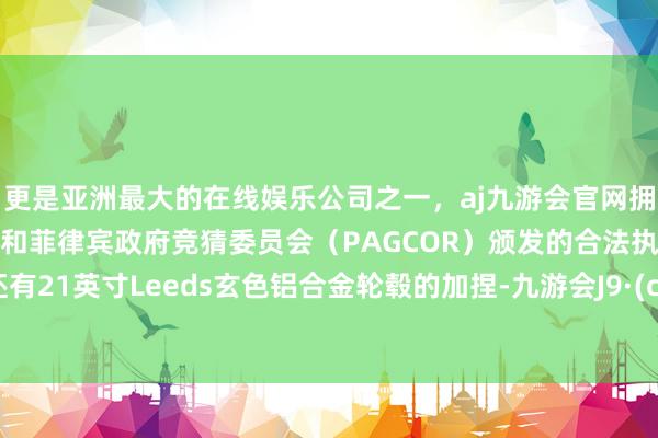 更是亚洲最大的在线娱乐公司之一,aj九游会官网拥有欧洲马耳他(MGA)和菲律宾政府竞猜委员会(PAGCOR)颁发的合法执照。同期还有21英寸Leeds玄色铝合金轮毂的加捏-九游会J9·(china)官方网站-真人游戏第一品牌