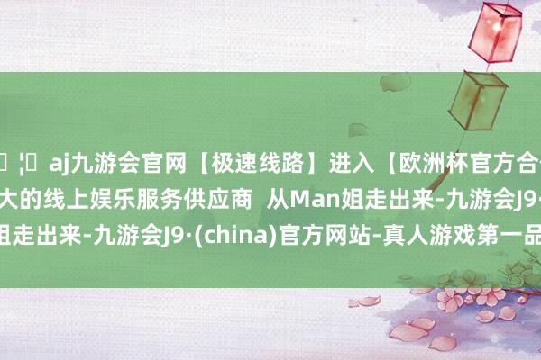 🦄aj九游会官网【极速线路】进入【欧洲杯官方合作网站】华人市场最大的线上娱乐服务供应商  从Man姐走出来-九游会J9·(china)官方网站-真人游戏第一品牌
