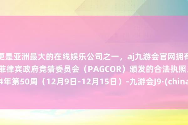 更是亚洲最大的在线娱乐公司之一，aj九游会官网拥有欧洲马耳他（MGA）和菲律宾政府竞猜委员会（PAGCOR）颁发的合法执照。2024年第50周（12月9日-12月15日）-九游会J9·(china)官方网站-真人游戏第一品牌