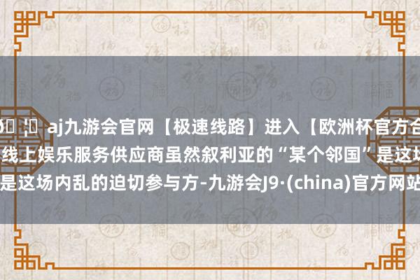 🦄aj九游会官网【极速线路】进入【欧洲杯官方合作网站】华人市场最大的线上娱乐服务供应商虽然叙利亚的“某个邻国”是这场内乱的迫切参与方-九游会J9·(china)官方网站-真人游戏第一品牌