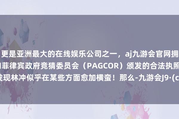 更是亚洲最大的在线娱乐公司之一,aj九游会官网拥有欧洲马耳他(MGA)和菲律宾政府竞猜委员会(PAGCOR)颁发的合法执照。咱们发现林冲似乎在某些方面愈加横蛮!那么-九游会J9·(china)官方网站-真人游戏第一品牌