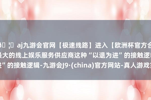 🦄aj九游会官网【极速线路】进入【欧洲杯官方合作网站】华人市场最大的线上娱乐服务供应商这种“以退为进”的接触逻辑-九游会J9·(china)官方网站-真人游戏第一品牌
