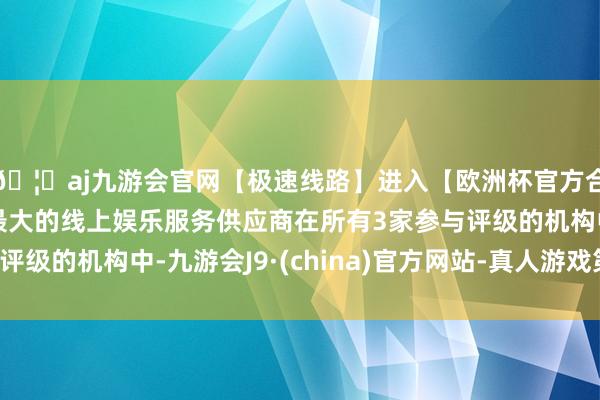 🦄aj九游会官网【极速线路】进入【欧洲杯官方合作网站】华人市场最大的线上娱乐服务供应商在所有3家参与评级的机构中-九游会J9·(china)官方网站-真人游戏第一品牌