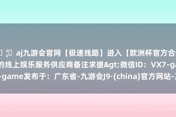 🦄aj九游会官网【极速线路】进入【欧洲杯官方合作网站】华人市场最大的线上娱乐服务供应商备注求援>微信ID:VX7-game发布于:广东省-九游会J9·(china)官方网站-真人游戏第一品牌