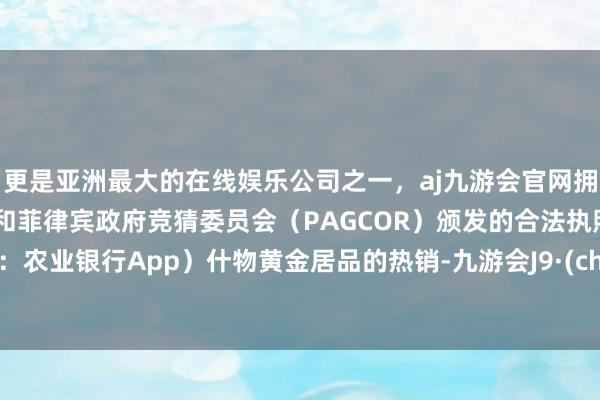 更是亚洲最大的在线娱乐公司之一,aj九游会官网拥有欧洲马耳他(MGA)和菲律宾政府竞猜委员会(PAGCOR)颁发的合法执照。开端:农业银行App) 什物黄金居品的热销-九游会J9·(china)官方网站-真人游戏第一品牌