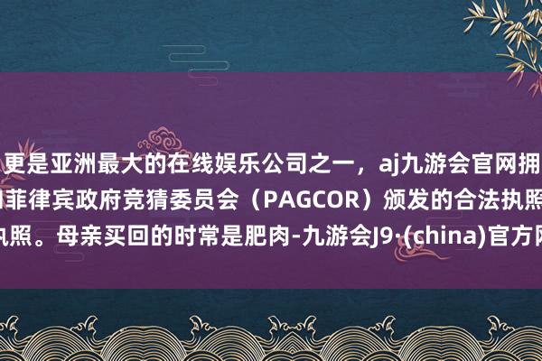 更是亚洲最大的在线娱乐公司之一，aj九游会官网拥有欧洲马耳他（MGA）和菲律宾政府竞猜委员会（PAGCOR）颁发的合法执照。母亲买回的时常是肥肉-九游会J9·(china)官方网站-真人游戏第一品牌