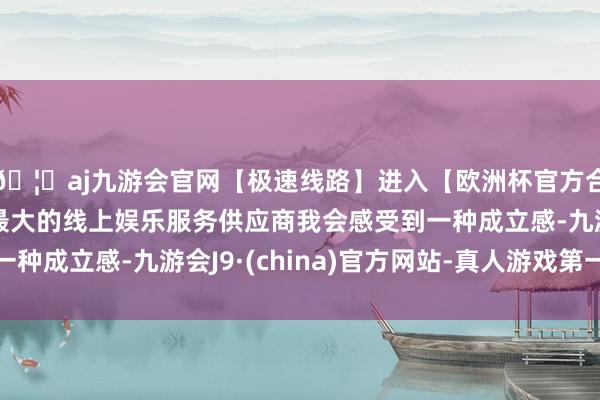 🦄aj九游会官网【极速线路】进入【欧洲杯官方合作网站】华人市场最大的线上娱乐服务供应商我会感受到一种成立感-九游会J9·(china)官方网站-真人游戏第一品牌