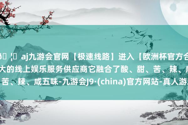 🦄aj九游会官网【极速线路】进入【欧洲杯官方合作网站】华人市场最大的线上娱乐服务供应商它融合了酸、甜、苦、辣、咸五味-九游会J9·(china)官方网站-真人游戏第一品牌