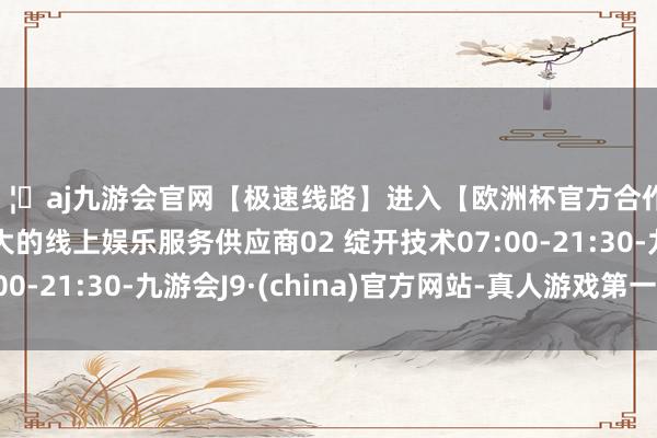 🦄aj九游会官网【极速线路】进入【欧洲杯官方合作网站】华人市场最大的线上娱乐服务供应商02 绽开技术07:00-21:30-九游会J9·(china)官方网站-真人游戏第一品牌