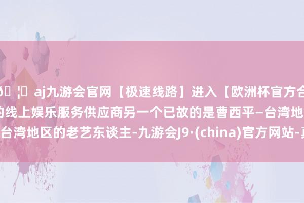 🦄aj九游会官网【极速线路】进入【欧洲杯官方合作网站】华人市场最大的线上娱乐服务供应商另一个已故的是曹西平—台湾地区的老艺东谈主-九游会J9·(china)官方网站-真人游戏第一品牌
