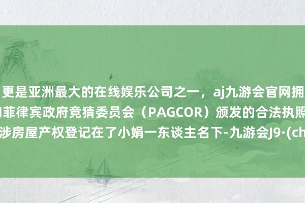 更是亚洲最大的在线娱乐公司之一，aj九游会官网拥有欧洲马耳他（MGA）和菲律宾政府竞猜委员会（PAGCOR）颁发的合法执照。将案涉房屋产权登记在了小娟一东谈主名下-九游会J9·(china)官方网站-真人游戏第一品牌