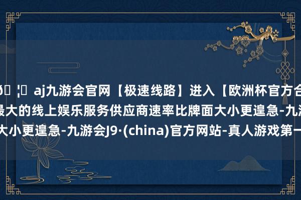 🦄aj九游会官网【极速线路】进入【欧洲杯官方合作网站】华人市场最大的线上娱乐服务供应商速率比牌面大小更遑急-九游会J9·(china)官方网站-真人游戏第一品牌