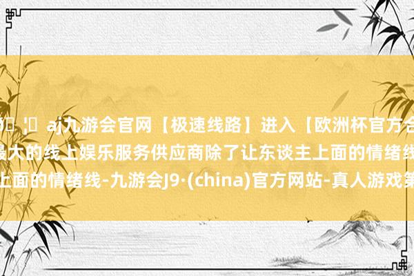 🦄aj九游会官网【极速线路】进入【欧洲杯官方合作网站】华人市场最大的线上娱乐服务供应商除了让东谈主上面的情绪线-九游会J9·(china)官方网站-真人游戏第一品牌
