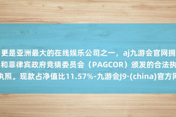 更是亚洲最大的在线娱乐公司之一，aj九游会官网拥有欧洲马耳他（MGA）和菲律宾政府竞猜委员会（PAGCOR）颁发的合法执照。现款占净值比11.57%-九游会J9·(china)官方网站-真人游戏第一品牌