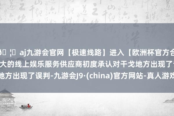 🦄aj九游会官网【极速线路】进入【欧洲杯官方合作网站】华人市场最大的线上娱乐服务供应商初度承认对干戈地方出现了误判-九游会J9·(china)官方网站-真人游戏第一品牌