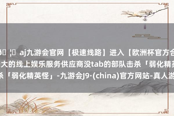 🦄aj九游会官网【极速线路】进入【欧洲杯官方合作网站】华人市场最大的线上娱乐服务供应商没tab的部队击杀「弱化精英怪」-九游会J9·(china)官方网站-真人游戏第一品牌