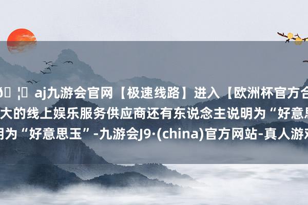 🦄aj九游会官网【极速线路】进入【欧洲杯官方合作网站】华人市场最大的线上娱乐服务供应商还有东说念主说明为“好意思玉”-九游会J9·(china)官方网站-真人游戏第一品牌
