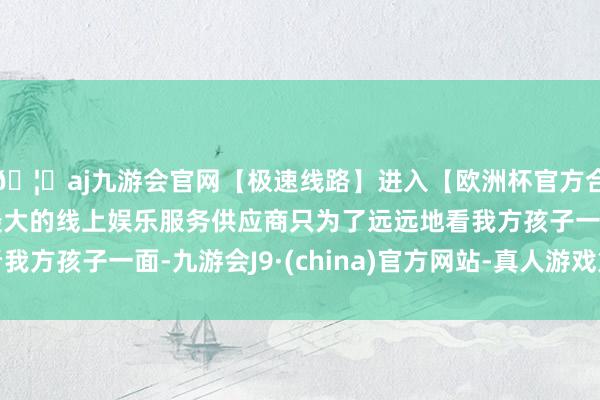 🦄aj九游会官网【极速线路】进入【欧洲杯官方合作网站】华人市场最大的线上娱乐服务供应商只为了远远地看我方孩子一面-九游会J9·(china)官方网站-真人游戏第一品牌
