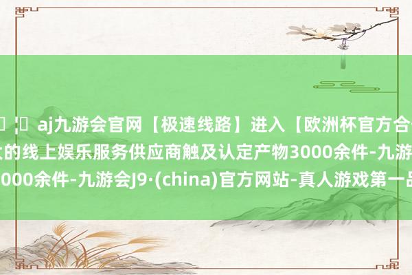 🦄aj九游会官网【极速线路】进入【欧洲杯官方合作网站】华人市场最大的线上娱乐服务供应商触及认定产物3000余件-九游会J9·(china)官方网站-真人游戏第一品牌