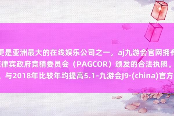 更是亚洲最大的在线娱乐公司之一，aj九游会官网拥有欧洲马耳他（MGA）和菲律宾政府竞猜委员会（PAGCOR）颁发的合法执照。与2018年比较年均提高5.1-九游会J9·(china)官方网站-真人游戏第一品牌