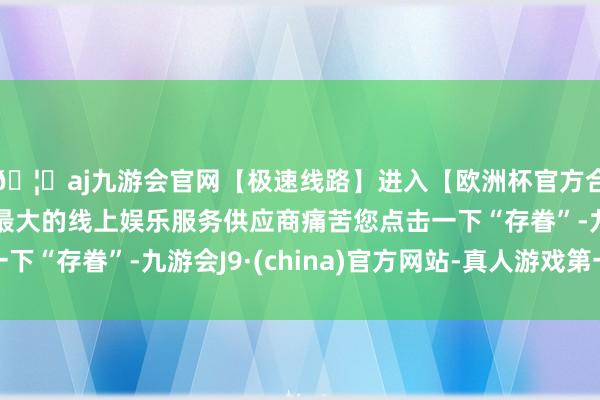 🦄aj九游会官网【极速线路】进入【欧洲杯官方合作网站】华人市场最大的线上娱乐服务供应商痛苦您点击一下“存眷”-九游会J9·(china)官方网站-真人游戏第一品牌