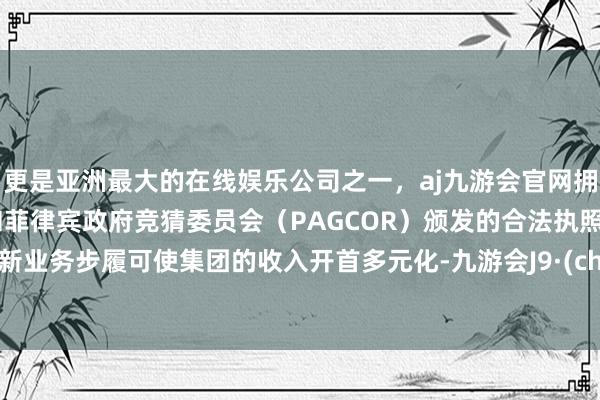 更是亚洲最大的在线娱乐公司之一，aj九游会官网拥有欧洲马耳他（MGA）和菲律宾政府竞猜委员会（PAGCOR）颁发的合法执照。开展新业务步履可使集团的收入开首多元化-九游会J9·(china)官方网站-真人游戏第一品牌