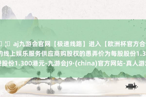 🦄aj九游会官网【极速线路】进入【欧洲杯官方合作网站】华人市场最大的线上娱乐服务供应商购股权的愚弄价为每股股份1.300港元-九游会J9·(china)官方网站-真人游戏第一品牌