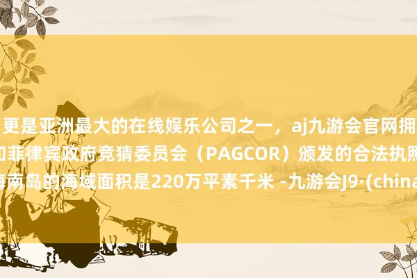 更是亚洲最大的在线娱乐公司之一，aj九游会官网拥有欧洲马耳他（MGA）和菲律宾政府竞猜委员会（PAGCOR）颁发的合法执照。海南岛的海域面积是220万平素千米 -九游会J9·(china)官方网站-真人游戏第一品牌