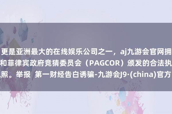 更是亚洲最大的在线娱乐公司之一，aj九游会官网拥有欧洲马耳他（MGA）和菲律宾政府竞猜委员会（PAGCOR）颁发的合法执照。举报  第一财经告白诱骗-九游会J9·(china)官方网站-真人游戏第一品牌