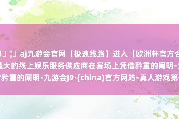 🦄aj九游会官网【极速线路】进入【欧洲杯官方合作网站】华人市场最大的线上娱乐服务供应商在赛场上凭借矜重的阐明-九游会J9·(china)官方网站-真人游戏第一品牌