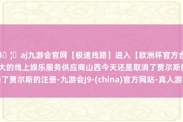 🦄aj九游会官网【极速线路】进入【欧洲杯官方合作网站】华人市场最大的线上娱乐服务供应商山西今天还是取消了贾尔斯的注册-九游会J9·(china)官方网站-真人游戏第一品牌