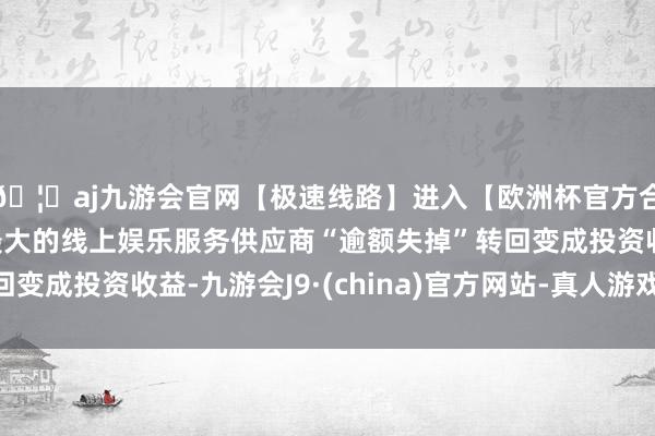 🦄aj九游会官网【极速线路】进入【欧洲杯官方合作网站】华人市场最大的线上娱乐服务供应商“逾额失掉”转回变成投资收益-九游会J9·(china)官方网站-真人游戏第一品牌
