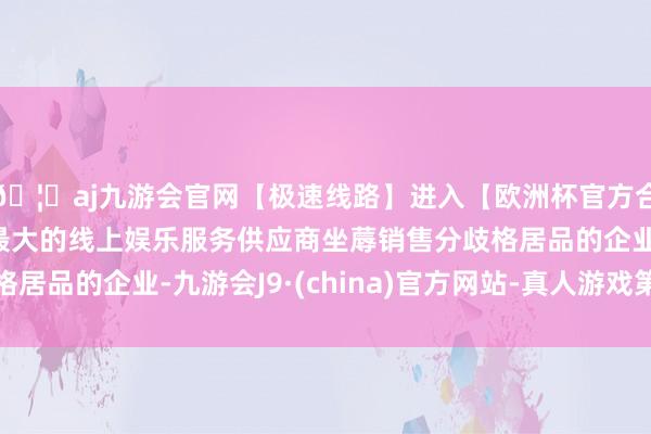 🦄aj九游会官网【极速线路】进入【欧洲杯官方合作网站】华人市场最大的线上娱乐服务供应商坐蓐销售分歧格居品的企业-九游会J9·(china)官方网站-真人游戏第一品牌