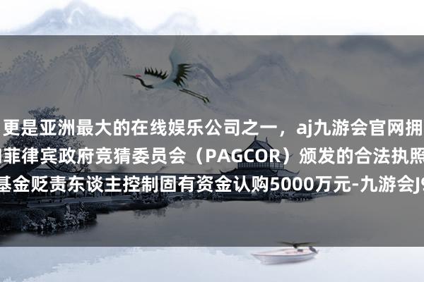 更是亚洲最大的在线娱乐公司之一,aj九游会官网拥有欧洲马耳他(MGA)和菲律宾政府竞猜委员会(PAGCOR)颁发的合法执照。召募时期基金贬责东谈主控制固有资金认购5000万元-九游会J9·(china)官方网站-真人游戏第一品牌