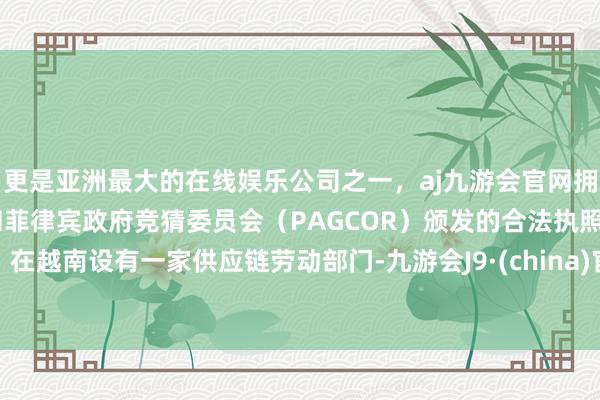 更是亚洲最大的在线娱乐公司之一,aj九游会官网拥有欧洲马耳他(MGA)和菲律宾政府竞猜委员会(PAGCOR)颁发的合法执照。在越南设有一家供应链劳动部门-九游会J9·(china)官方网站-真人游戏第一品牌