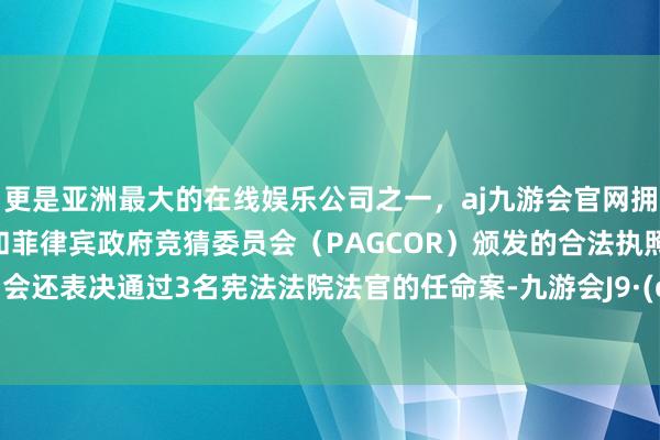 更是亚洲最大的在线娱乐公司之一,aj九游会官网拥有欧洲马耳他(MGA)和菲律宾政府竞猜委员会(PAGCOR)颁发的合法执照。韩国国会还表决通过3名宪法法院法官的任命案-九游会J9·(china)官方网站-真人游戏第一品牌