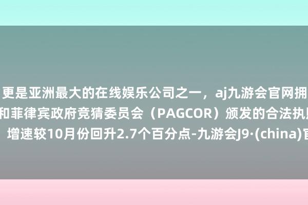 更是亚洲最大的在线娱乐公司之一，aj九游会官网拥有欧洲马耳他（MGA）和菲律宾政府竞猜委员会（PAGCOR）颁发的合法执照。增速较10月份回升2.7个百分点-九游会J9·(china)官方网站-真人游戏第一品牌