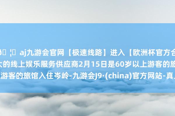 🦄aj九游会官网【极速线路】进入【欧洲杯官方合作网站】华人市场最大的线上娱乐服务供应商2月15日是60岁以上游客的旅馆入住岑岭-九游会J9·(china)官方网站-真人游戏第一品牌
