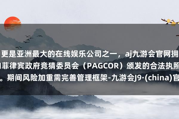 更是亚洲最大的在线娱乐公司之一，aj九游会官网拥有欧洲马耳他（MGA）和菲律宾政府竞猜委员会（PAGCOR）颁发的合法执照。期间风险加重需完善管理框架-九游会J9·(china)官方网站-真人游戏第一品牌